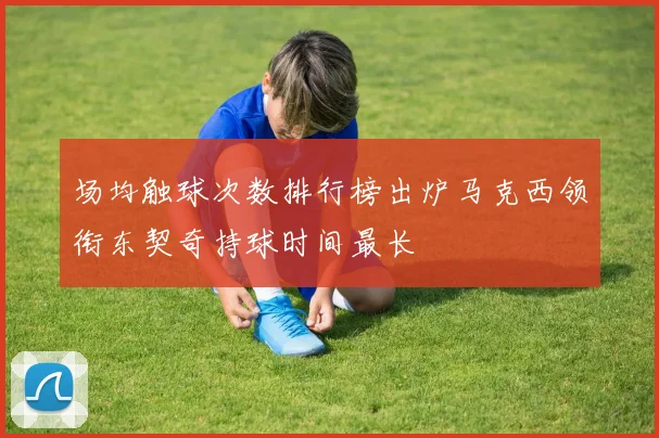 场均触球次数排行榜出炉马克西领衔东契奇持球时间最长