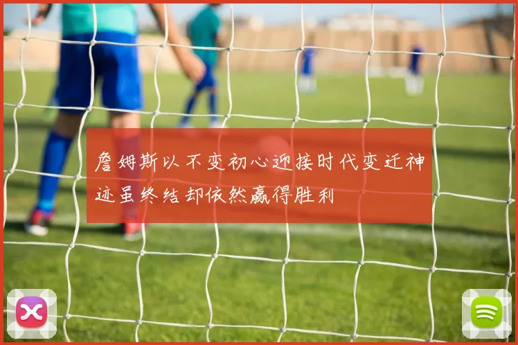 詹姆斯以不变初心迎接时代变迁神迹虽终结却依然赢得胜利