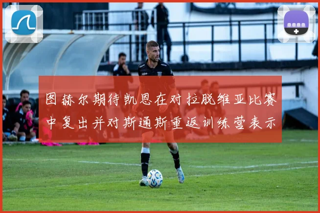 图赫尔期待凯恩在对拉脱维亚比赛中复出并对斯通斯重返训练营表示欣喜