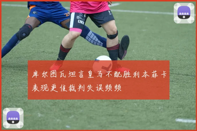 库尔图瓦坦言皇马不配胜利本菲卡表现更佳裁判失误频频