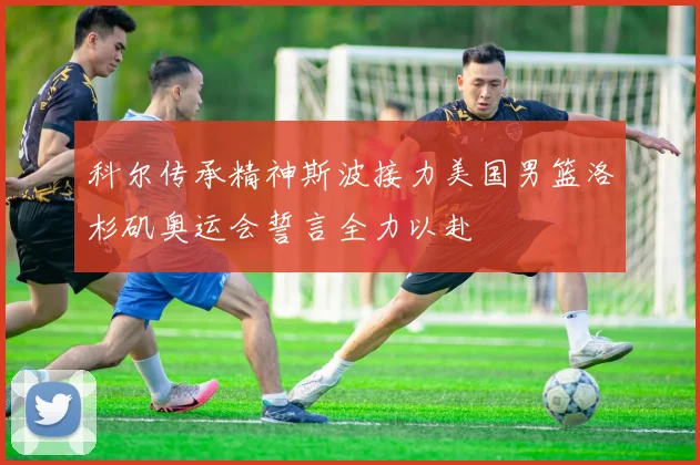 科尔传承精神斯波接力美国男篮洛杉矶奥运会誓言全力以赴