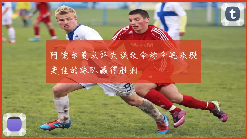 阿德尔曼点评失误致命称今晚表现更佳的球队赢得胜利