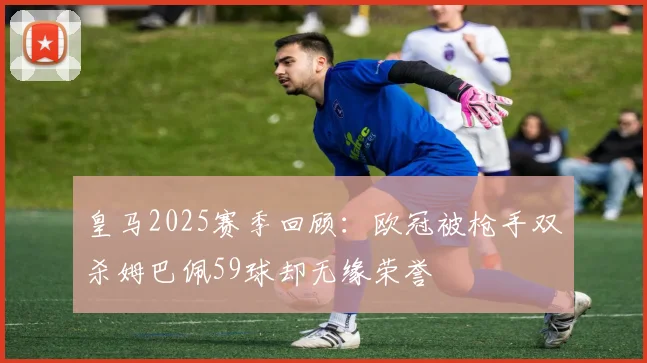 皇马2025赛季回顾：欧冠被枪手双杀姆巴佩59球却无缘荣誉