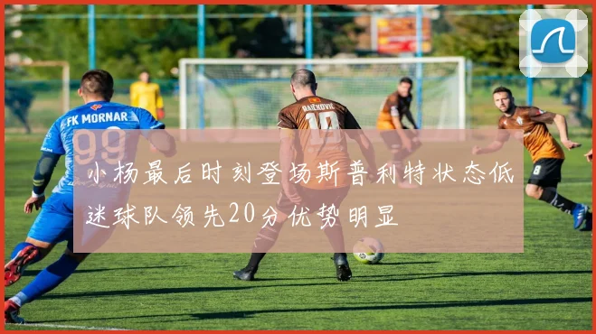 小杨最后时刻登场斯普利特状态低迷球队领先20分优势明显