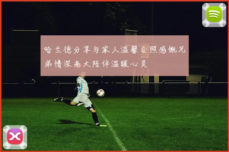 哈兰德分享与家人温馨合照感慨兄弟情深老大陪伴温暖心灵