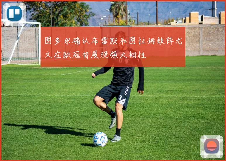 图多尔确认布雷默和图拉姆缺阵尤文在欧冠将展现强大韧性