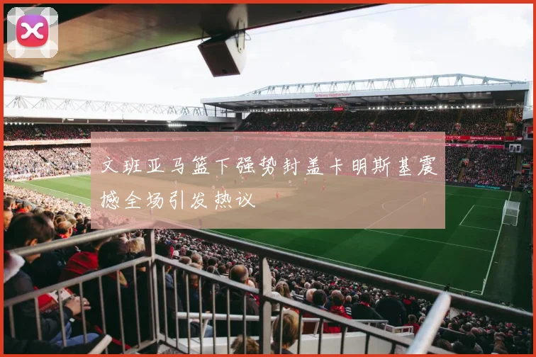 文班亚马篮下强势封盖卡明斯基震撼全场引发热议