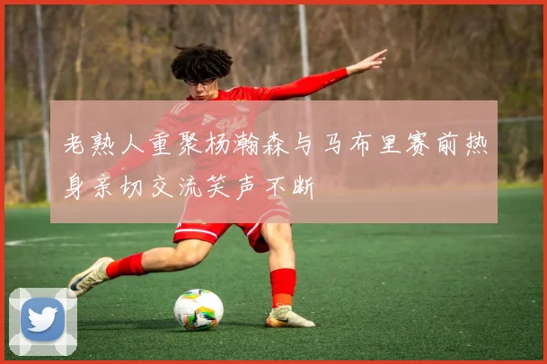 老熟人重聚杨瀚森与马布里赛前热身亲切交流笑声不断