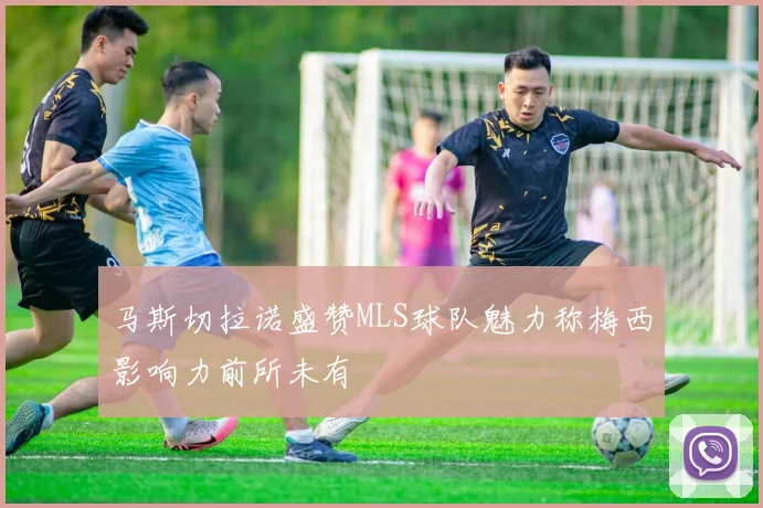 马斯切拉诺盛赞MLS球队魅力称梅西影响力前所未有