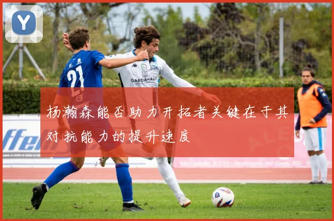 杨瀚森能否助力开拓者关键在于其对抗能力的提升速度