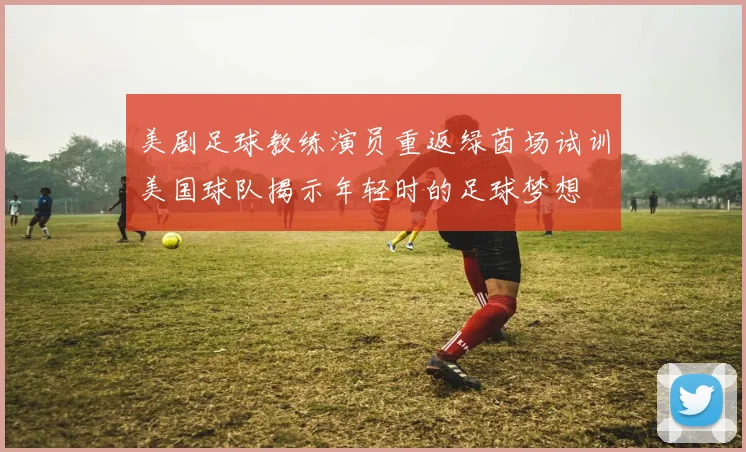 美剧足球教练演员重返绿茵场试训美国球队揭示年轻时的足球梦想