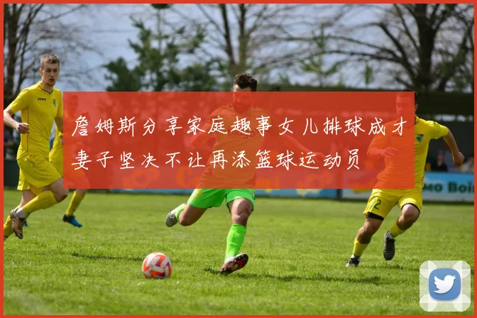 詹姆斯分享家庭趣事女儿排球成才妻子坚决不让再添篮球运动员