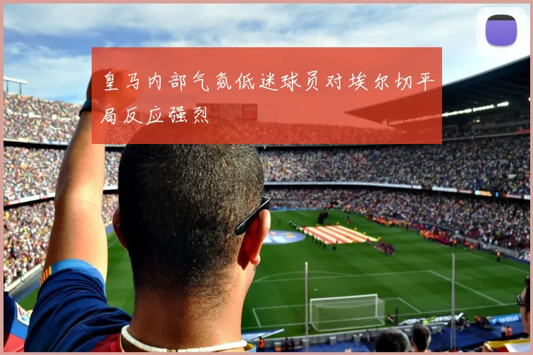 皇马内部气氛低迷球员对埃尔切平局反应强烈