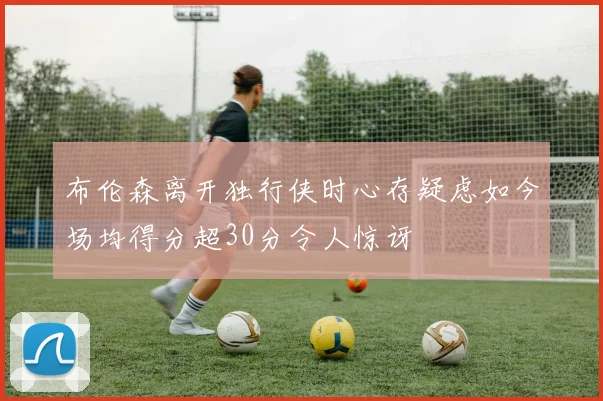 布伦森离开独行侠时心存疑虑如今场均得分超30分令人惊讶