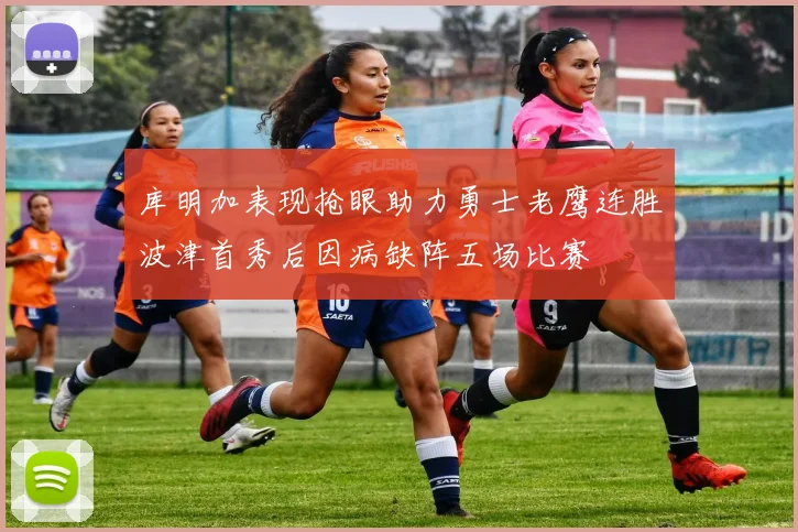库明加表现抢眼助力勇士老鹰连胜波津首秀后因病缺阵五场比赛