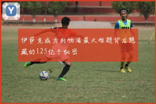 伊萨克成为利物浦最大难题背后隐藏的125亿个秘密