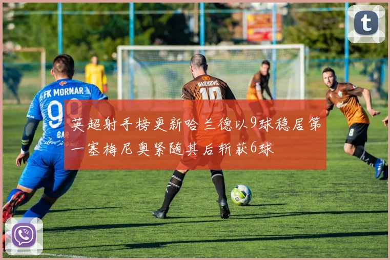 英超射手榜更新哈兰德以9球稳居第一塞梅尼奥紧随其后斩获6球