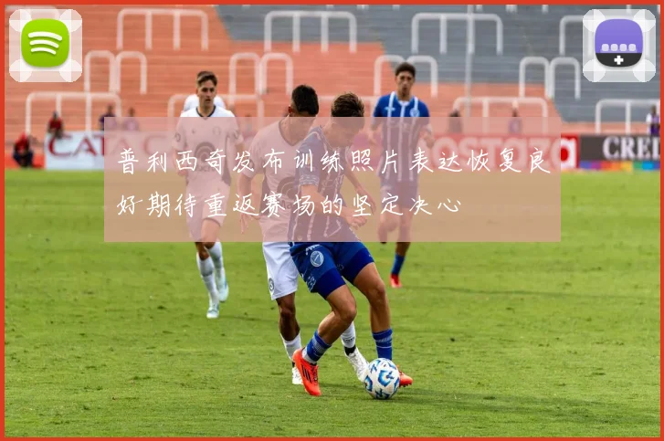 普利西奇发布训练照片表达恢复良好期待重返赛场的坚定决心