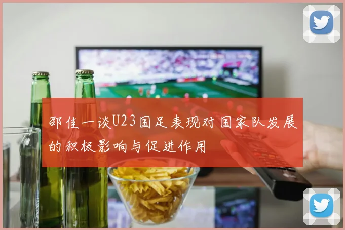 邵佳一谈U23国足表现对国家队发展的积极影响与促进作用