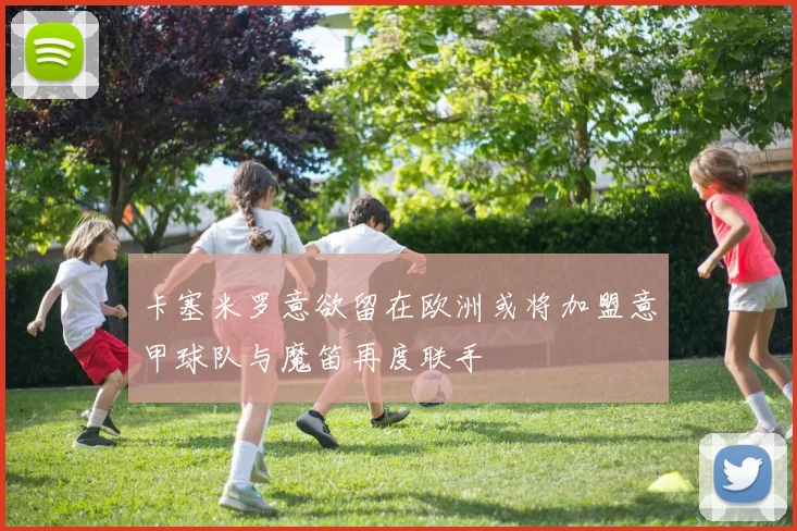 卡塞米罗意欲留在欧洲或将加盟意甲球队与魔笛再度联手