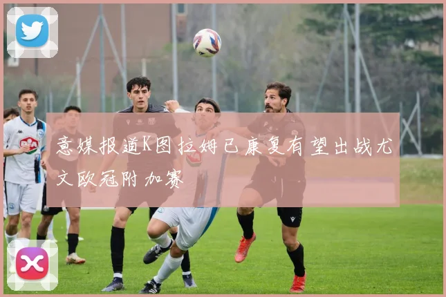 意媒报道K图拉姆已康复有望出战尤文欧冠附加赛