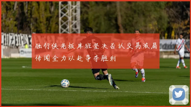 独行侠老板库班坚决否认交易浓眉传闻全力以赴争夺胜利