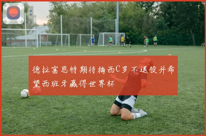 德拉富恩特期待梅西C罗不退役并希望西班牙赢得世界杯