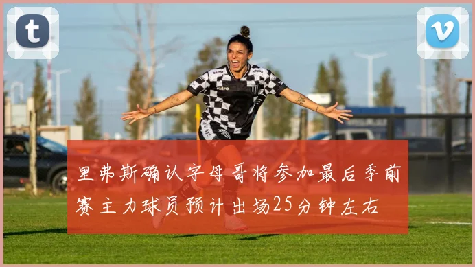 里弗斯确认字母哥将参加最后季前赛主力球员预计出场25分钟左右