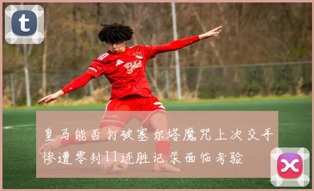皇马能否打破塞尔塔魔咒上次交手惨遭零封11连胜记录面临考验