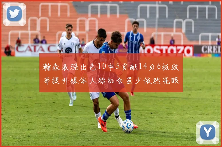 瀚森表现出色10中5贡献14分6板效率提升媒体人称机会虽少依然亮眼
