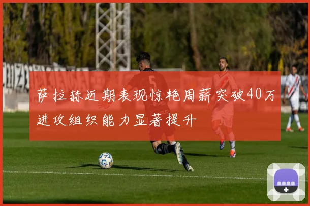 萨拉赫近期表现惊艳周薪突破40万进攻组织能力显著提升