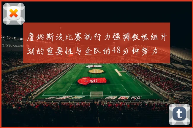 詹姆斯谈比赛执行力强调教练组计划的重要性与全队的48分钟努力
