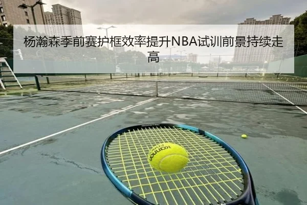 杨瀚森季前赛护框效率提升NBA试训前景持续走高 | PGSoft
